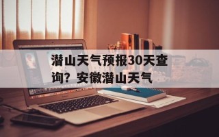 潜山天气预报30天查询？安徽潜山天气