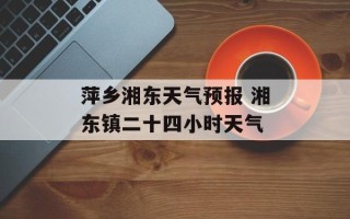 萍乡湘东天气预报 湘东镇二十四小时天气