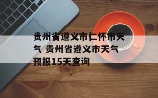 贵州省遵义市仁怀市天气 贵州省遵义市天气预报15天查询