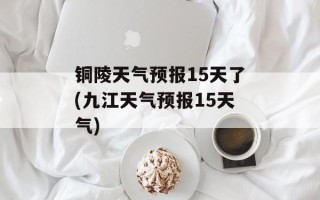 铜陵天气预报15天了(九江天气预报15天气)