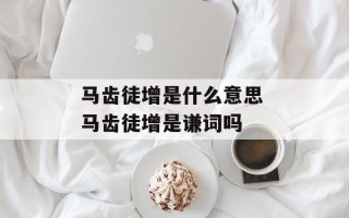 马齿徒增是什么意思 马齿徒增是谦词吗