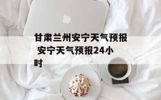 甘肃兰州安宁天气预报 安宁天气预报24小时