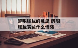 醉眼朦胧的意思 醉眼朦胧表达什么情感