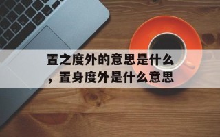 置之度外的意思是什么，置身度外是什么意思