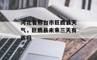 河北省邢台市巨鹿县天气，巨鹿县未来三天有雨吗