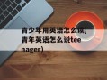 青少年用英语怎么读(青年英语怎么说teenager)