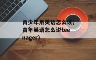 青少年用英语怎么读(青年英语怎么说teenager)