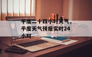 平度二十四小时天气，平度天气预报实时24小时