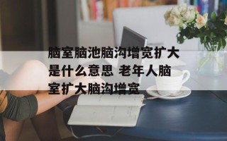 脑室脑池脑沟增宽扩大是什么意思 老年人脑室扩大脑沟增宽