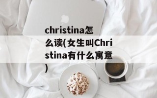 christina怎么读(女生叫Christina有什么寓意)
