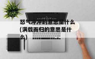怒气冲冲的意思是什么(满载而归的意思是什么)