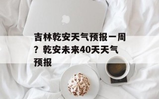 吉林乾安天气预报一周？乾安未来40天天气预报