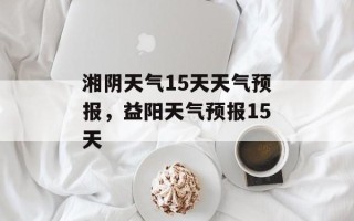 湘阴天气15天天气预报，益阳天气预报15天