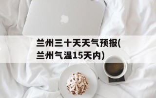 兰州三十天天气预报(兰州气温15天内)