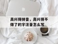 高兴得拼音，高兴得不得了的字注音怎么写
