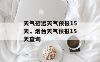 天气招远天气预报15天，烟台天气预报15天查询