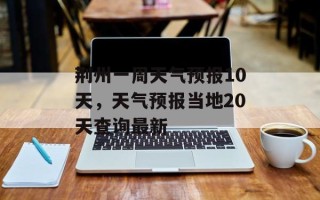 荆州一周天气预报10天，天气预报当地20天查询最新