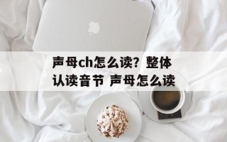 声母ch怎么读？整体认读音节 声母怎么读