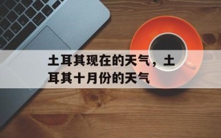 土耳其现在的天气，土耳其十月份的天气
