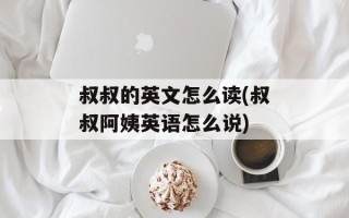 叔叔的英文怎么读(叔叔阿姨英语怎么说)