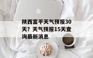 陕西富平天气预报30天？天气预报15天查询最新消息