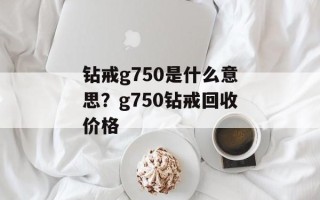 钻戒g750是什么意思？g750钻戒回收价格