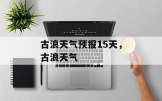 古浪天气预报15天，古浪天气