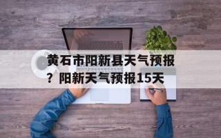 黄石市阳新县天气预报？阳新天气预报15天