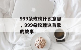 999朵玫瑰什么意思，999朵玫瑰这首歌的故事