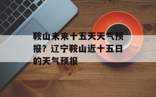鞍山未来十五天天气预报？辽宁鞍山近十五日的天气预报