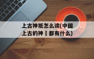 上古神祗怎么读(中国上古的神祇都有什么)