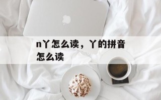 n丫怎么读，丫的拼音怎么读