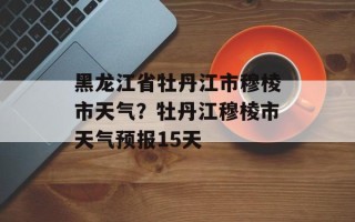 黑龙江省牡丹江市穆棱市天气？牡丹江穆棱市天气预报15天