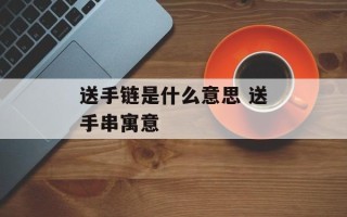 送手链是什么意思 送手串寓意