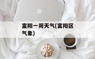 富阳一周天气(富阳区气象)