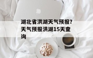 湖北省洪湖天气预报？天气预报洪湖15天查询