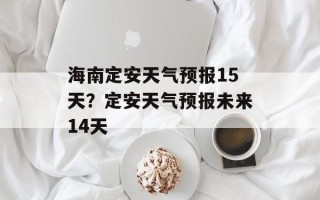 海南定安天气预报15天？定安天气预报未来14天