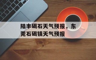 陆丰碣石天气预报，东莞石碣镇天气预报