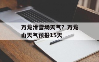 万龙滑雪场天气？万龙山天气预报15天