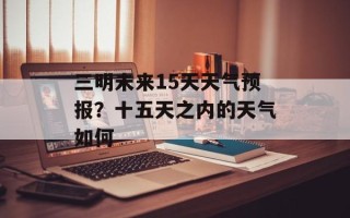 三明未来15天天气预报？十五天之内的天气如何