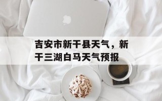 吉安市新干县天气，新干三湖白马天气预报