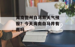 海南儋州白马井天气预报？今天海南白马井有雨吗