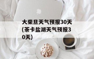 大柴旦天气预报30天(茶卡盐湖天气预报30天)
