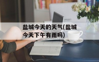 盐城今天的天气(盐城今天下午有雨吗)