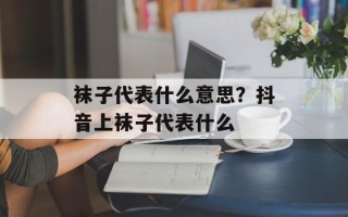 袜子代表什么意思？抖音上袜子代表什么