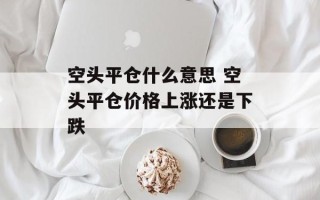 空头平仓什么意思 空头平仓价格上涨还是下跌