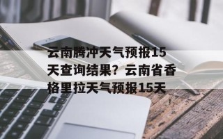 云南腾冲天气预报15天查询结果？云南省香格里拉天气预报15天