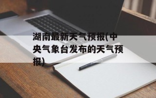 湖南最新天气预报(中央气象台发布的天气预报)