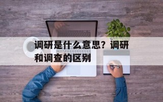 调研是什么意思？调研和调查的区别