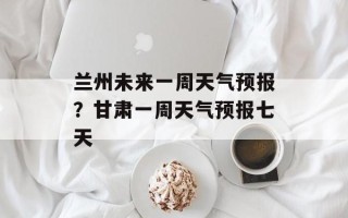 兰州未来一周天气预报？甘肃一周天气预报七天